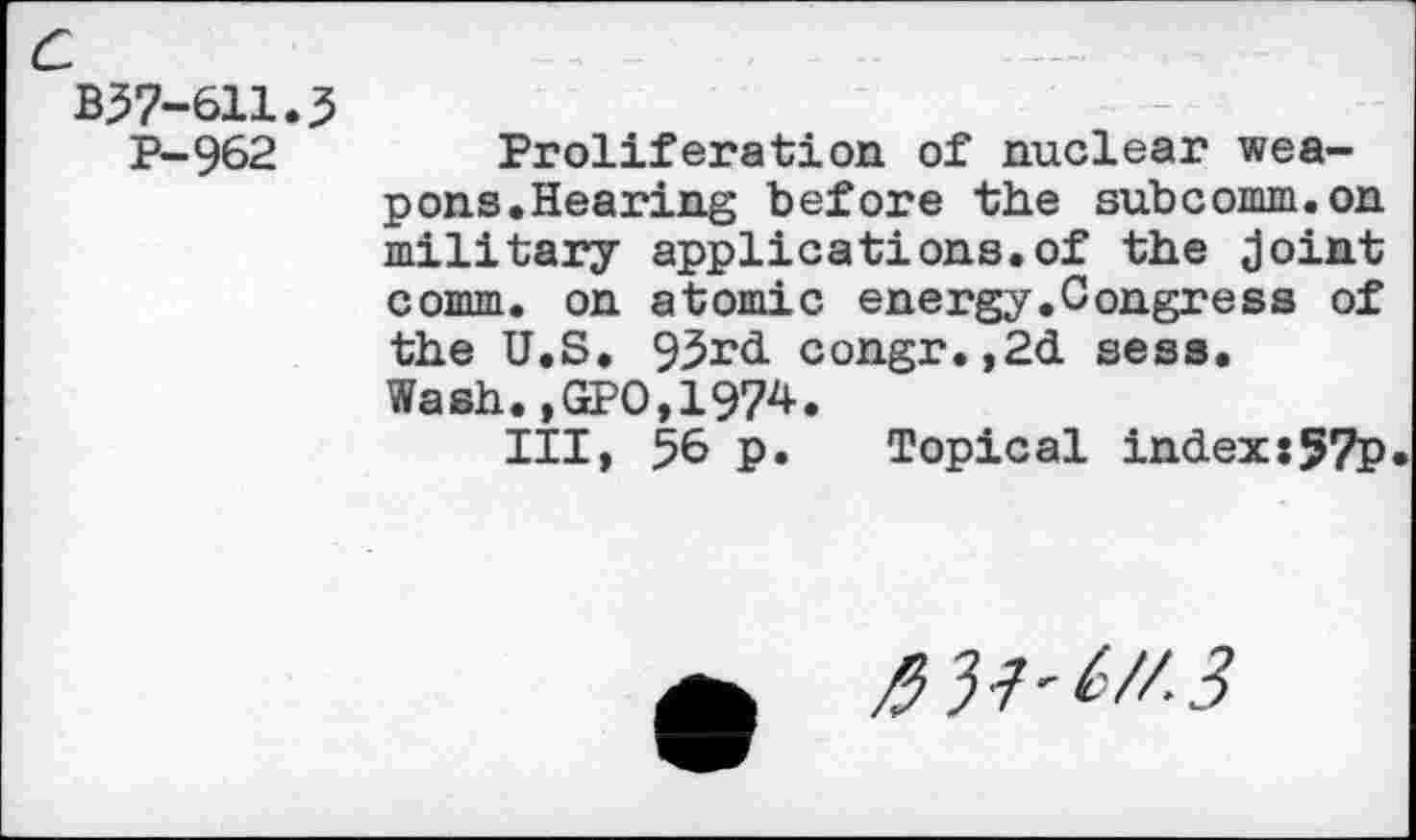 ﻿c
B57-611.3
P-962	Proliferation of nuclear wea-
pons.Hearing before the subcomm.on military applications.of the joint comm, on atomic energy.Congress of the U.S. 93rd congr.,2d sess. Wash.,GPO,1974.
Ill, 56 P* Topical index:57p